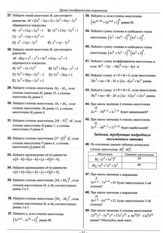 Целые αлгебрαические выражсения
27. Найдητе τакой многочлен М, дιя κоτорого  38. Hаïηте л, еслн степень многочлена
равенcтbо M+(3x^2-5xy+1)=2x^2+6xy-2y^2 (4x^(3n-10)+2x^(n+6)+1)^4
обрашается в тождество. равна 44,
A) -x^2+11xy-2y^2-1 B) 5x^2+11xy-2y^2-1 39. Найднте сумму степени и свободного члена
C) -x^2-11xy+2y^2+1 многочлена (3x^7+6x^4-1)^12(5x^2+2)^3.
D) x^2-11xy-2y^2 E) x^2+xy-3y^2
40. Найднте сумму стеленн н свободного члена
28. Найдιτе такой многочлен М, для κоτорого мHогoчеHа (4x^6+5x^5-1)^13(4x^2+3)^3.
равенство
M-(8xy+x^2-y^2)=4x^2+10xy-y^2+3
обраШаетCя в тожлество.  41. Наіднτе сумму κоэффниненτов многочлена イ,
A) 5x^2-xy+3y^2 B) 5x^2+18xy-y^2+3 еC.тH 4x^2-7xy-36y^2=(x-4y)· A.
C) 5x^2+18xy-2y^2-3 D) 5x^2-18xy+3 42. Hаñлнте суммy a+b+m+k , éслn мηогoченι
E) 5x^2+18xy-2y^2+3 2kx^2+mx+3b-18* (2a-6)x^3+6x^2 paвhbl.
29. Найяте степень многочлена M_1-M_2 , еCлн 43. Найднте сумму a+b+m+k eçah Mhoгoеhы
степень одночлена M_1 равна 19, а степень 3kx^2+mx+4b-20i(3a-12)x^3+12x^2
одночлена M_2 равна 5. равны.
30. Найлнте степень многочлена M_1+M_2 , CC/IH 44. Πри каком значении ξ стелень многочлена
Cтепень многоч/ена M_1 pавíа 13, a  tn 2a^(frac 24)k-5b^(k-2)+3c^(7-k)
мhогoчеhа M_2 равна 8, будет hанменышей?
31. Найдιηте степень многочлена (M-N)^2· M , еCлтн 45. Πри каком значении ἐ степень многочлена
степень многочтена М равна 7, a степень 3a^(frac 36)k-6b^(k-3)+7c^(11-k) будет нанбольшей?
многочлена Ν равна 9.
Βαдания, mребуюиξuе ποдрοбног
32. Найдите степень многочлена (P-Q)^2· Q , если Nисьменногo Oтвета
степень многочлена P pавна 4, a степень 46. Ha оcнованин данных таблнцы вычнслнте
многочлена ρ равна 10. степень многочлена M_1^(5· M_2^(11).
33. Найднτе пронзведение дδ из равенства
a(b-4)+b(a-4)=(a-4)(b-4).
34. Найдиτе пронзведение дδ из равенства
a(b+4)+b(a+4)=(a+4)(b+4). 47. При каком значении α выраженне
35. Haßahte etenchь многочлеha (M_1)+M_2)^6 , еслtн 6x^(frac 8)a-1-7x^(a-4)+18 6yдeт мhoгoчлеhom 5-oï
Ctenеhи Mhoгoiеhoв M_1 H M_2 COotbeTCtbChHo cteпени?
равны 2 и 5. 48. При каком значении αвыражение
36. Hайηте степень многочлена (M_2-M_1)^7 , еслти 4x^(frac 10)a-1-6x^(a-6)+12 будет многочленом 5-ой
степени многочiенов M_1 H M_2 Cootbetctbehho ctenени?
равны 3 и 5. 49. При каком значении л стелени многоленов
37. Найητе д, еслн степень многочлена 2x^(18)y^2-5x^(14)y^n+17x^3y^(15)u4a^(12)b^6-11a^9b^(13)
(5x^(n+3)-2x^(3n)+5)^5 равна 90. равнм? Обоснуйте свой отbет.
51