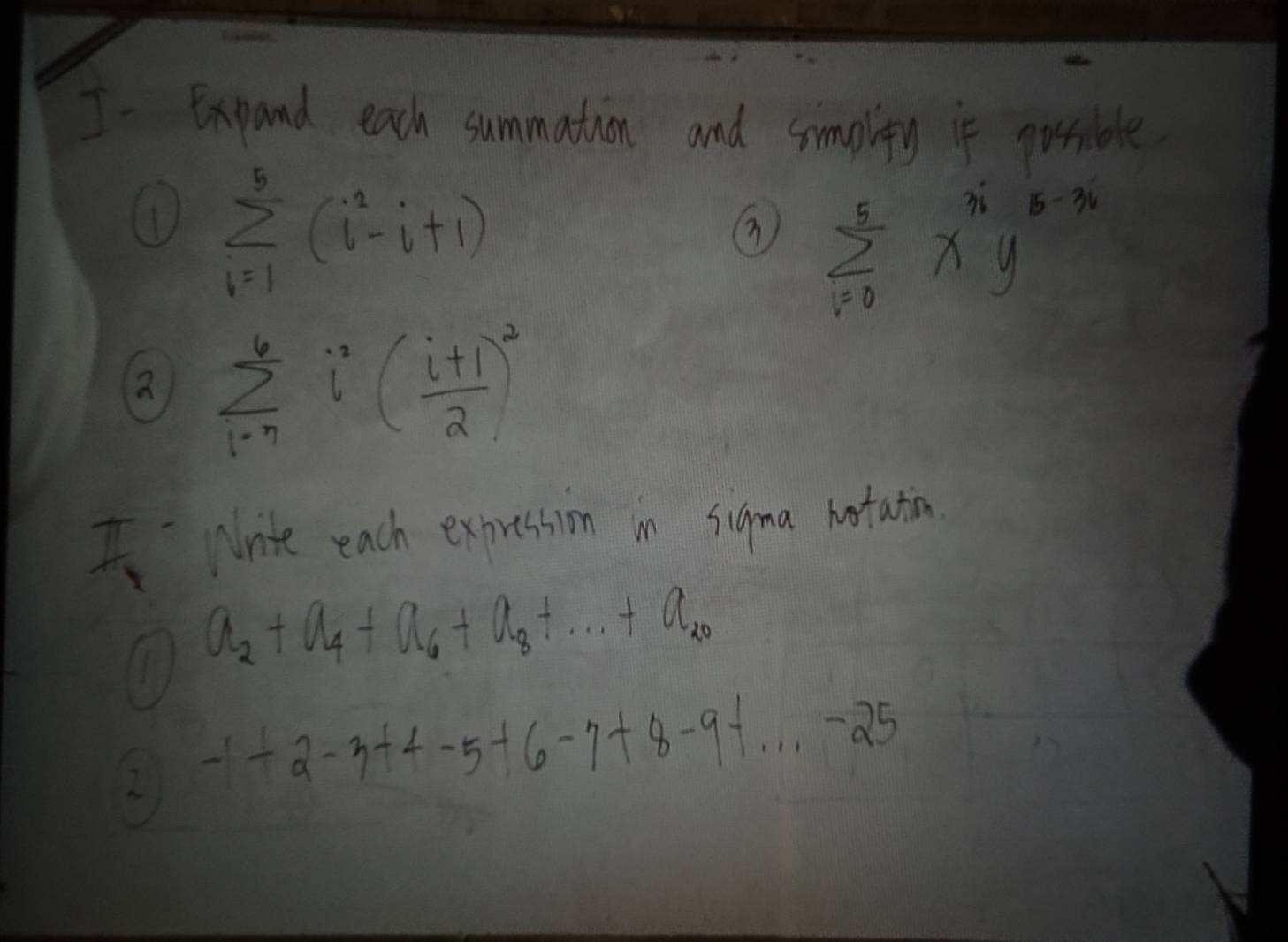 I- Expand each summation and simplity if possible 
① sumlimits _(i=1)^5(i^2-i+1)
⑦ sumlimits _(i=0)^5x^(3i)y^(5-3i)
② sumlimits _(i=)^6i^2( (i+1)/2 )^2
I Nrite each expression in sigma hortation
a_2+a_4+a_6+a_8+...+a_20
2 -1+2-3+4-5+6-7+8-9+...-25