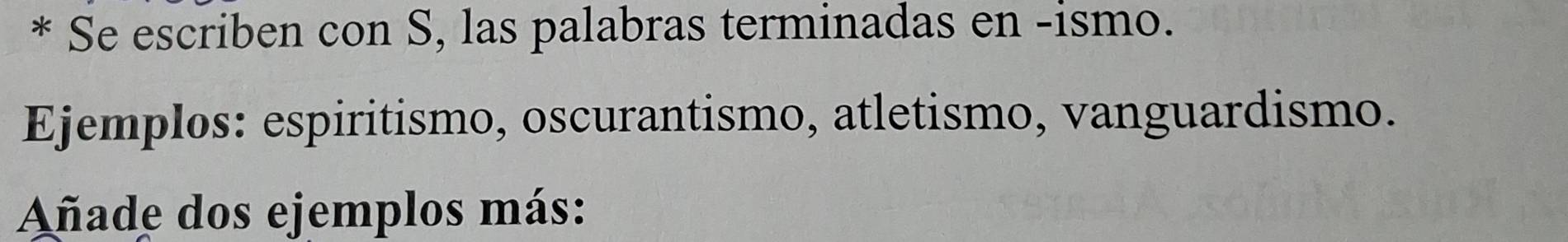 Se escriben con S, las palabras terminadas en -ismo. 
Ejemplos: espiritismo, oscurantismo, atletismo, vanguardismo. 
Añade dos ejemplos más: