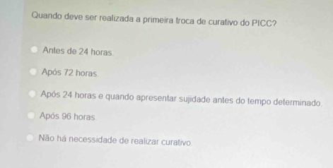 Quando deve ser realizada a primeira troca de curativo do PICC?
Antes de 24 horas
Após 72 horas
Após 24 horas e quando apresentar sujidade antes do tempo determinado.
Após 96 horas
Não há necessidade de realizar curativo.