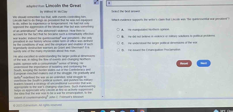 adapted from Lincoln the Great 3
by Wilfred W. McClay Select the best answer.
We should remember too that, with events controlling him,
Lincoln had to do things as president that he was not equipped
to do, either by experience or temperament. He had not only Which evidence supports the writer's claim that Lincoln was "the quintessential war president"?
opposed the aggression of the Mexican War but was something
of an antimilitarist who abhorred1 violence. How then to A. He manipulated Northern opinion
account for the fact that he became such a remarkably effective
war leader, indeed the quintessenti ar^2 war president—the only B. He did not believe in violence or military solutions to political problems
president in our history whose entire term of office was defined
by the conditions of war, and the employer and enabler of such C. He understood the larger political dimensions of the war
legendarily destructive warriors as Grant and Sherman? It is
surely one of the many mysteries about this man. D. He issued the Emancipation Proclamation
He also excelled in understanding the larger political dimensions
of the war, in riding the flow of events and changing Northern
public opinion with a consummate" sense of timing. He
understood the importance of isolating and containing the Reset Next
South, keeping the border states out of the Confederacy and
European mischief-makers out of the struggle. He gradually and
( eny^4 redefined the war as an unlimited, total struggle to
overthrow the South's political system, and pushed his military
leaders toward a strategy of unconditional surrender that was
approprate to the war's changing objectives. Such maneuvering
helps us appreciate why Lincoln at first so actively suppressed
the idea that the war was to be a war for emancipation, to the
extent of countermandi 10° John C. Frémont's Missouni
© 2023 Edmentum. All rights reserved
38ºF Clo