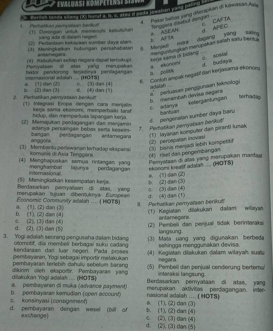 EVALUASI KOMPETENST SIA
Berilah tanda silang (X) huruf a, b. c, atau d pada Jawaban yang paling ben
4. Pasar bebas yang diterapkan di kawasan Asia
1. Perhatikan pemyataan berikut!
c. CAFTA
Tenggara disebut dengan ....
a. ASEAN d. APEC
(1) Dorongan untuk memenuhi kebutuhan
b. AFTA dagang yang saling
yang ada di dalam negeri.
(2) Perbedaan kekayaan sumber daya alam.
(3) Meningkatkan hubungan persahabatan 5. Menjadi mitra
antarnegara.
menguntungkan merupakan salah satu bentuk
c. sosial
(4) Kebutuhan setiap negara dapat tercukupi. kerja sama di bidang ....
Pernyataan di atas yang merupakan a. ekonomi d. budaya
faktor pendorong terjadinya perdagangan b. politik
6. Contoh ampak negatif dari kerjasama ekonomi
internasional adalah .... (HOTS)
a. (1) dan (2) c. (3) dan (4)
adalah ....
b. (2) dan (3) d. (4) dan (1)
a. perluasan penggunaan teknologi
b. menambah devisa negara
2. Perhatikan pernyataan berikut!
c. adanya ketergantungan
terhadap
(1) Integrasi Eropa dengan cara menjalin
   
kerja sama ekonomi, memperbaiki taraf bantuan
hidup, dan memperluas lapangan kerja.
d. pengenalan sumber daya baru
(2) Memajukan perdagangan dan menjamin
adanya persaingan bebas serta keseim- 7. Perhatikan pernyataan berikut!
bangan perdagangan antarnegara (1) layanan komputer dan piranti lunak
anggota. (2) percepatan inovasi
(3) Membantu perlawanan terhadap ekspansi (3) bisnis menjadi lebih kompetitif
kKomunis di Asia Tenggara. (4) riset dan pengembangan
(4) Menghapuskan semua rintangan yang Pernyataan di atas yang merupakan manfaat
menghambat  lajunya perdagangan ekonomi kreatif adalah .... (HOTS)
internasional.
a. (1) dan (2)
(5) Meningkatkan kesempatan kerja. b. (2) dan (3)
Berdasarkan pernyataan di atas, yang c. (3) dan (4)
merupakan tujuan dibentuknya European d. (4) dan (1)
Economic Community adalah .... ( HOTS) 8. Perhatikan pernyataan berikut!
a. (1), (2) dan (3)
b. (1), (2) dan (4)
(1) Kegiatan dilakukan dalam wilayah
c. (2), (3) dan (4) antarnegara.
d. (2), (3) dan (5) (2) Pembeli dan penjual tidak berinteraksi
langsung.
3. Yogi adalah seorang pengusaha dalam bidang (3) Mata uang yang digunakan berbeda
otomotif, dia membeli berbagai suku cadang sehingga menggunakan devisa.
kendaraan dari luar negeri. Pada proses (4) Kegiatan dilakukan dalam wilayah suatu
pembayaran, Yogi sebagai importir melakukan negara.
pembayaran terlebih dahulu sebelum barang (5) Pembeli dan penjual cenderung bertemu/
dikirim oleh eksportir. Pembayaran yang interaksi langsung.
dilakukan Yogi adalah .... (HOTS) Berdasarkan pernyataan di atas, yang
a. pembayaran di muka (advance payment) merupakan aktivitas perdagangan. inter-
b. pembayaran kemudian (open account) nasional adalah .... ( HOTS)
c. konsinyasi (consignment) a. (1), (2) dan (3)
d. pembayaran dengan wesel (bill of b. (1), (2) dan (4)
exchange) c. (2), (3) dan (4)
d. (2), (3) dan (5)