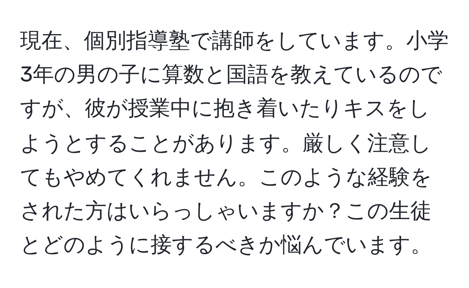 現在、個別指導塾で講師をしています。小学3年の男の子に算数と国語を教えているのですが、彼が授業中に抱き着いたりキスをしようとすることがあります。厳しく注意してもやめてくれません。このような経験をされた方はいらっしゃいますか？この生徒とどのように接するべきか悩んでいます。