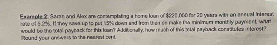 Example 2: Sarah and Alex are contemplating a home loan of $220,000 for 20 years with an annual interest 
rate of 5.2%. If they save up to put 15% down and from then on make the minimum monthly payment, what 
would be the total payback for this loan? Additionally, how much of this total payback constitutes interest? 
Round your answers to the nearest cent.