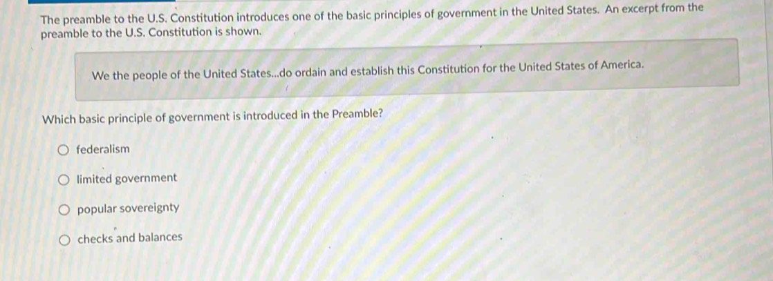 The preamble to the U.S. Constitution introduces one of the basic principles of government in the United States. An excerpt from the
preamble to the U.S. Constitution is shown.
We the people of the United States...do ordain and establish this Constitution for the United States of America.
Which basic principle of government is introduced in the Preamble?
federalism
limited government
popular sovereignty
checks and balances