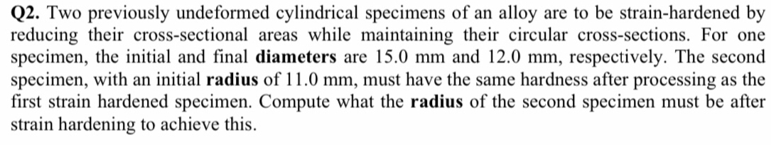 Two previously undeformed cylindrical specimens of an alloy are to be strain-hardened by 
reducing their cross-sectional areas while maintaining their circular cross-sections. For one 
specimen, the initial and final diameters are 15.0 mm and 12.0 mm, respectively. The second 
specimen, with an initial radius of 11.0 mm, must have the same hardness after processing as the 
first strain hardened specimen. Compute what the radius of the second specimen must be after 
strain hardening to achieve this.