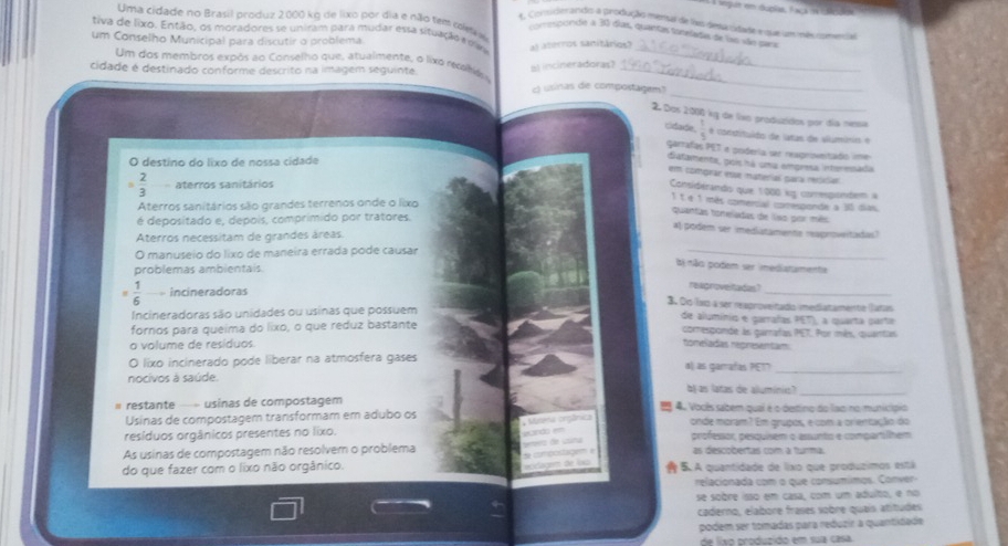 Uma cidade no Brasil produz 2000 kg de lixo por dia e não fems cofetr
t Conuderando a produção ménul de has depasidade e que um mês comen 
tiva de lixo. Então, os moradores se uniram para mudar essa situação e óas a) aterros sanitários?
creponde a 30 días, quantas foneladas de lao são para
um Conselho Municipal para discutir o problema
Um dos membros expôs ao Conselho que, atualmente, o lixo recobidos_
cidade é destinado conforme descrito na imagem seguinte.
incineradoras?
_
_
c) usinas de compostagem
2. Dos 2000 kg de livo produzidos por día nessa
cidade.  1/5  é constituido de latas de alluminio é
garrafas PET e podería ser reaprovetado une
O destino do lixo de nossa cidade
Gatamenta, pois há uma emprea intermsada
em comprar esse material para recixior
 2/3  aterros sanitários
Considerando que 1000 kg conrespionbem a
1 t é 1 mês comercal corresponde a 30 dias
Aterros sanitários são grandes terrenos onde o lixo
quantas toreladas de liso por mês
é depositado e, depois, comprimido por tratores.
al podem ser imediatamente reaproveitadas)
Aterros necessitam de grandes áreas
O manuseio do lixo de maneira errada pode causar
_
problemas ambientais
tị não podem ser imediatamenta
#  1/6  incineradoras
_
reagrovelitadas?
3. Dọ Ívz a ser reaproveitado imediatamentie (Lutais
Incineradoras são unidades ou usinas que possuem de alumínio e garrafas PET), a quarta parte
fornos para queíma do lixo, o que reduz bastante comesponde às garrafas PET. Por mês, quantas
o volume de resíduos. toneladas regresentam
O lixo incinerado pode liberar na atmosfera gases al as gamrafas PET?
nocivos à saúde.
_
b as latas de allumínio?_
restante —» usinas de compostagém  4. Vocês sabem qual é o destino do lao no municíspio
Usinas de compostagem transformam em adubo os onde moram? Em grupos, e com a orientaçãio do
                    
resíduos orgânicos presentes no lixo. professor, pesquisem o assunto e compartlhem
As usinas de compostagem não resolvem o problema as descobertas com a turma.
do que fazer com o lixo não orgânico. 5A quantidade de lixo que producimos está
relacionada com o que consumímos. Conver
se sobre isso em casa, com um adulto, e no
caderno, elabore frases sobre quaís atitudes
podem ser tomadas para reduzir a quantidade
de lixo produzido em sua casa