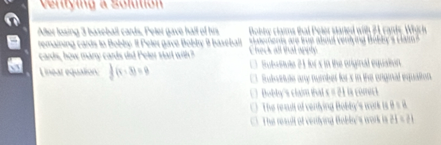 Ventying a Solution
After losing 3 baseball cards. Peter gave half of his Bob b m t ele tte L ear 
remaining cards to Bobby. It Peler gave Bobly 9 baseball
cards, how many cards did Peter starl with? Check all that apply
Linear equalion  1/2 (x-3)=9
SubsBtute 21 for s in the original equation
Subsetute any number for x in the onginal equation.
Bobby's claim that s # 21 is comict
The result of venfying Bobby's work is B = 8
The result of verfying Bobly's work is 21 = 21