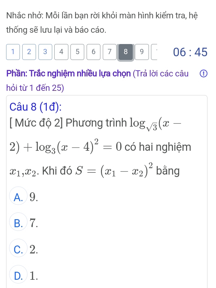 Nhắc nhở: Mỗi lần bạn rời khỏi màn hình kiểm tra, hệ
thống sẽ lưu lại và báo cáo.
1 2 3 4 5 6 7 8 9 06:45 
Phần: Trắc nghiệm nhiều lựa chọn (Trả lời các câu ①
hỏi từ 1 đến 25)
Câu 8 (1đ):
[ Mức độ 2] Phương trình log _sqrt(3)(x-
2)+log _3(x-4)^2=0 có hai nghiệm
x_1, x_2. Khi đó S=(x_1-x_2)^2 bằng
A. 9.
B. 7.
C. 2.
D. 1.