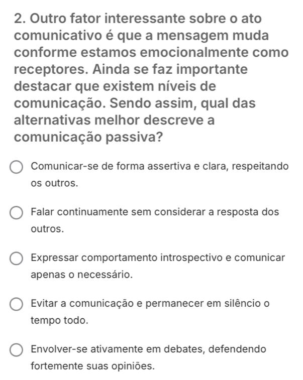 Outro fator interessante sobre o ato
comunicativo é que a mensagem muda
conforme estamos emocionalmente como
receptores. Ainda se faz importante
destacar que existem níveis de
comunicação. Sendo assim, qual das
alternativas melhor descreve a
comunicação passiva?
Comunicar-se de forma assertiva e clara, respeitando
os outros.
Falar continuamente sem considerar a resposta dos
outros.
Expressar comportamento introspectivo e comunicar
apenas o necessário.
Evitar a comunicação e permanecer em silêncio o
tempo todo.
Envolver-se ativamente em debates, defendendo
fortemente suas opiniões.