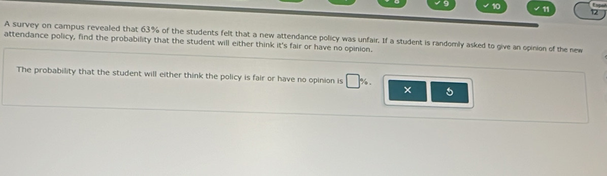 Espoñ 
10 11 12 
A survey on campus revealed that 63% of the students felt that a new attendance policy was unfair. If a student is randomly asked to give an opinion of the new 
attendance policy, find the probability that the student will either think it's fair or have no opinion. 
The probability that the student will either think the policy is fair or have no opinion is □ %.