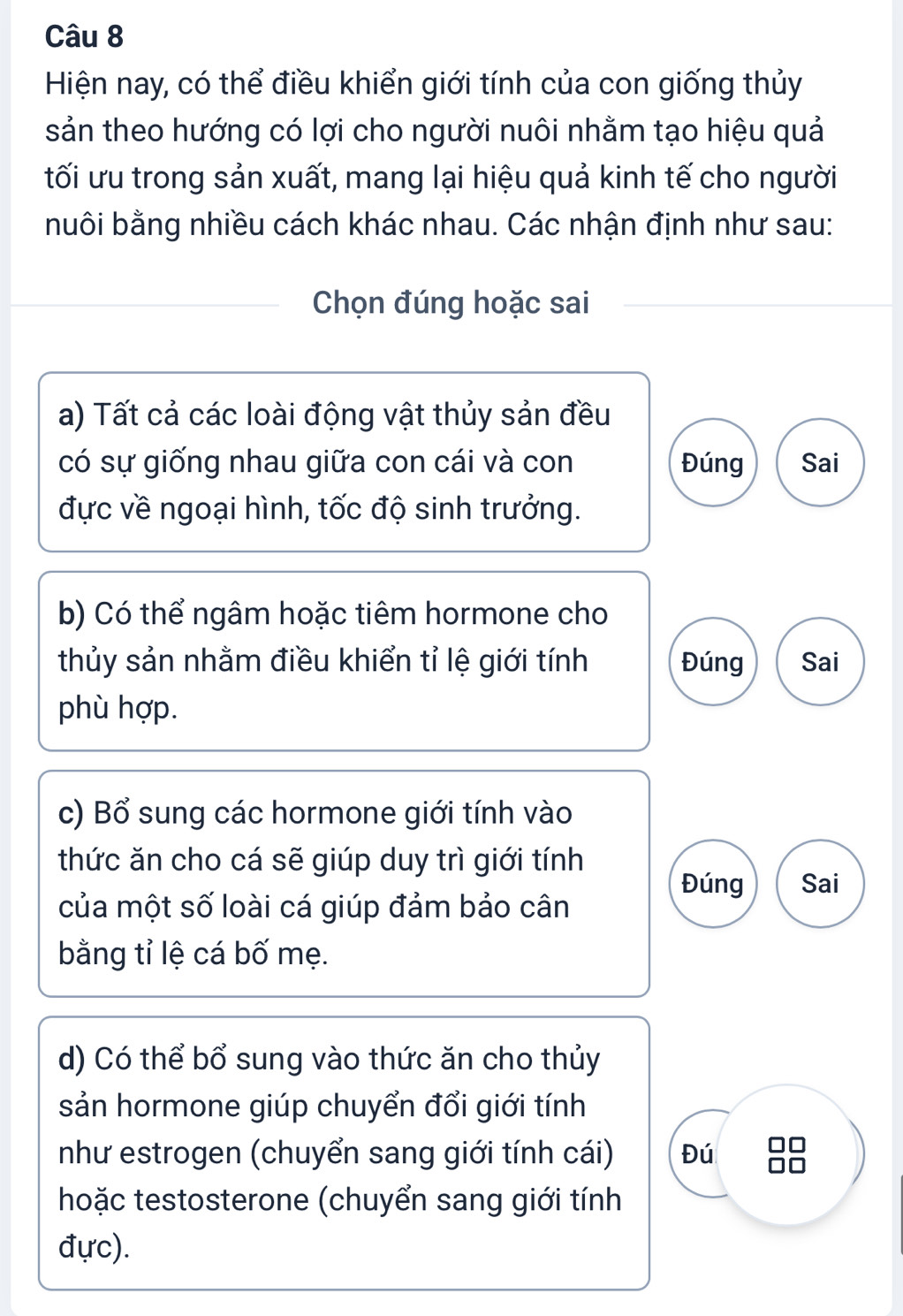 Hiện nay, có thể điều khiển giới tính của con giống thủy
sản theo hướng có lợi cho người nuôi nhằm tạo hiệu quả
tối ưu trong sản xuất, mang lại hiệu quả kinh tế cho người
nuôi bằng nhiều cách khác nhau. Các nhận định như sau:
Chọn đúng hoặc sai
a) Tất cả các loài động vật thủy sản đều
có sự giống nhau giữa con cái và con Đúng Sai
đực về ngoại hình, tốc độ sinh trưởng.
b) Có thể ngâm hoặc tiêm hormone cho
thủy sản nhằm điều khiển tỉ lệ giới tính Đúng Sai
phù hợp.
c) Bổ sung các hormone giới tính vào
thức ăn cho cá sẽ giúp duy trì giới tính
Đúng Sai
của một số loài cá giúp đảm bảo cân
bằng tỉ lệ cá bố mẹ.
d) Có thể bổ sung vào thức ăn cho thủy
sản hormone giúp chuyển đổi giới tính
như estrogen (chuyển sang giới tính cái) Đú 8
hoặc testosterone (chuyển sang giới tính
đực).