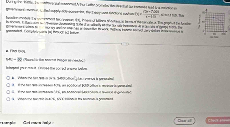 During the 1980s, the controversial economist Arthur Laffer promoted the idea that tax increases lead to a reduction in
government revenue. Culled supply-side economics, the theory uses functions such as f(x)= (70x-7,000)/x-110 , 40≤ x≤ 100. . This
function models the goverment tax revenue, f(x) , in tens of billions of dollars, in terms of the tax rate, x. The graph of the furction
is shown. It illustrates tax revenue decreasing quite dramatically as the tax rate increeses. At a fax rate of (gasp) 100%, the
government takes all our money and no one has an incentive to work. With no income eared, zero dollars in tax revenue is
generated. Complete parts (a) through (c) below. 
a. Find f(40).
f(40)=60 (Round to the nearest integer as needed.)
Interpret your result. Choose the correct answer below.
A. When the tax rate is 87%, $400 billion tax revenue is generated.
B. If the tax rate increases 40%, an additional $600 billion in revenue is generated.
C. If the tax rate increases 87%, an additional $400 billion in revenue is generated.
D. When the tax rate is 40%, $800 billion in tax revenue is generated.
xample Get more help Clear all Chock anver