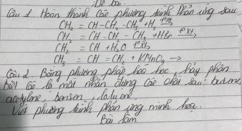 Te bai. 
Cau 1 Hoon thank Cae phacing Jaink Man ring you
CH_2=CH-CH_2-CH_3+H_2xrightarrow +OXt
CH_2=CH-CH_2-CH_3+HBrxrightarrow +0
CH^2_2=CH+H^2_2O text
CH_3=CH=CH_2+KMnO_4to
Cai d Boing placing phap hoe hac hay phan 
biet Go Po mai whān oling cao chai dau buting 
acetylone, bensen, Roluene, 
Viet phating hink phan zing mink haa. 
Bai lam