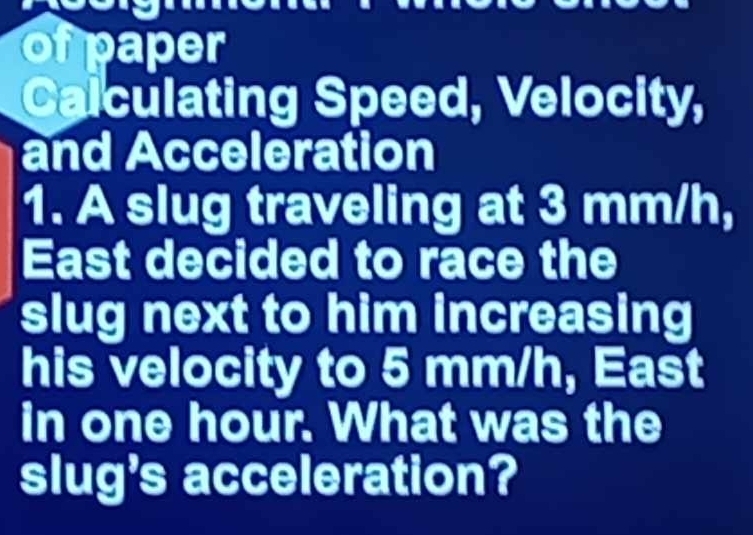 ofpaper 
Calculating Speed, Velocity, 
and Acceleration 
1. A slug traveling at 3 mm/h, 
East decided to race the 
slug next to him increasing 
his velocity to 5 mm/h, East 
in one hour. What was the 
slug's acceleration?