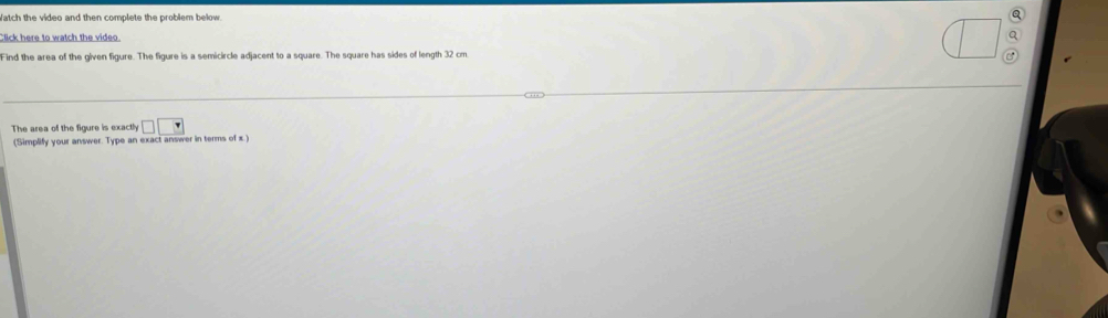 Watch the video and then complete the problem below Q 
Click here to watch the video Q 
Find the area of the given figure. The figure is a semicircle adjacent to a square. The square has sides of length 32 cm. 
The area of the figure is exactly □ □
(Simplify your answer. Type an exact answer in terms of x.)