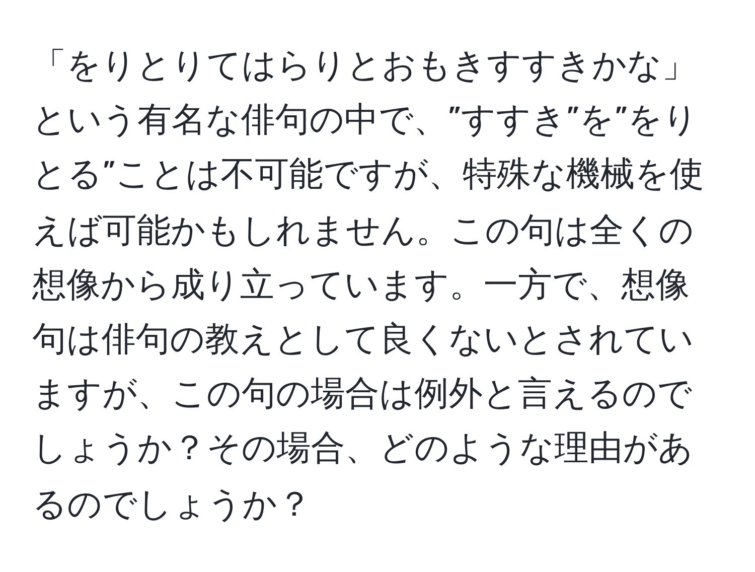 「をりとりてはらりとおもきすすきかな」という有名な俳句の中で、”すすき”を”をりとる”ことは不可能ですが、特殊な機械を使えば可能かもしれません。この句は全くの想像から成り立っています。一方で、想像句は俳句の教えとして良くないとされていますが、この句の場合は例外と言えるのでしょうか？その場合、どのような理由があるのでしょうか？