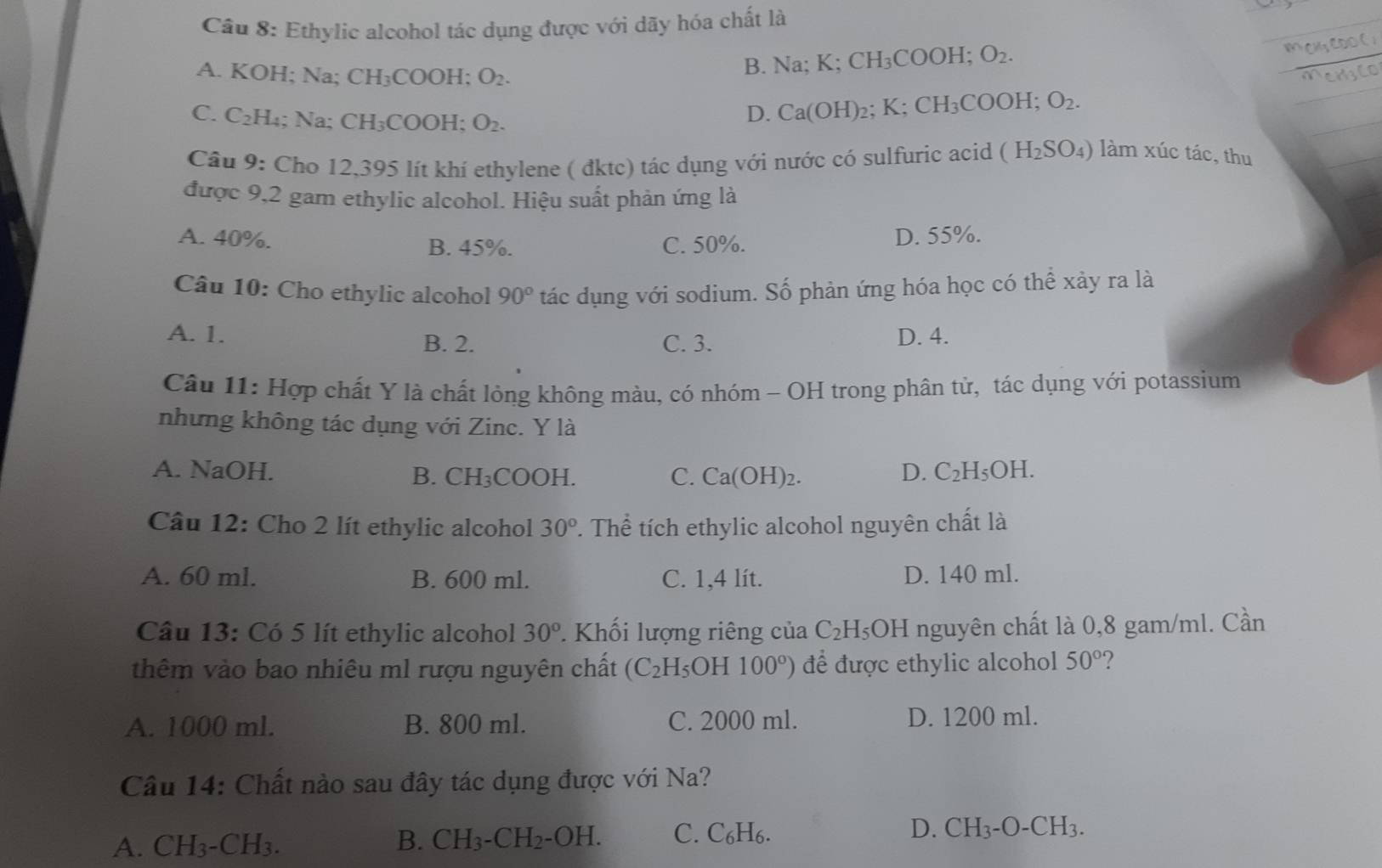 Ethylic alcohol tác dụng được với dãy hóa chất là
A. KOH; Na; CH₃COOH; O_2.
B. Na; K;CH_3COOH;O_2.
C. C_2H_4; Na; CH_3C OOH: O_2.
D. Ca(OH)_2;K;CH_3COOH;O_2.
Câu 9: Cho 12,395 lít khí ethylene ( đktc) tác dụng với nước có sulfuric acid (H_2SO_4) làm xúc tác, thu
được 9,2 gam ethylic alcohol. Hiệu suất phản ứng là
A. 40%. B. 45%. C. 50%. D. 55%.
Câu 10: Cho ethylic alcohol 90° tác dụng với sodium. Số phản ứng hóa học có thể xảy ra là
A. 1. D. 4.
B. 2. C. 3.
Câu 11: Hợp chất Y là chất lỏng không màu, có nhóm - OH trong phân tử, tác dụng với potassium
nhưng không tác dụng với Zinc. Y là
A. NaOH. B. CH ₃COOH. C. Ca(OH)_2. D. C_2H_5OH.
Câu 12: Cho 2 lít ethylic alcohol 30° T. Thể tích ethylic alcohol nguyên chất là
A. 60 ml. B. 600 ml. C. 1,4 lít. D. 140 ml.
Câu 13: Có 5 lít ethylic alcohol 30° Khối lượng riêng của C_2H_5OH nguyên chất là 0,8 gam/ml. Cần
thêm vào bao nhiêu ml rượu nguyên chất (C_2H_5 OH 100°) để được ethylic alcohol 50° ?
A. 1000 ml. B. 800 ml. C. 2000 ml. D. 1200 ml.
Câu 14: Chất nào sau đây tác dụng được với Na?
A. CH_3-CH_3. B. CH_3-CH_2-OH. C. C₆H₆. D. CH_3-O-CH_3.