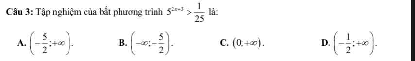 Tập nghiệm của bất phương trình 5^(2x+3)> 1/25  là:
A. (- 5/2 ;+∈fty ). B. (-∈fty ;- 5/2 ). C. (0;+∈fty ). D. (- 1/2 ;+∈fty ).