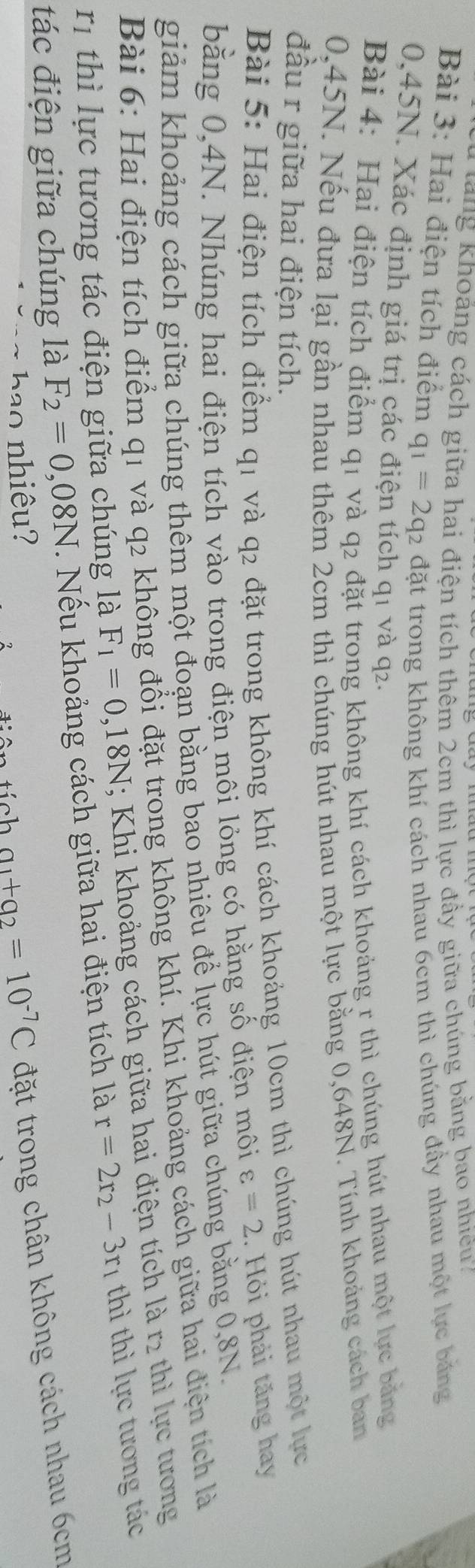Tu t ng Khoảng cách giữa hai điện tích thêm 2cm thì lực đầy giữa chúng bằng bao nhiêu7 
Bài 3: Hai điện tích điểm q_1=2q_2 đặt trong không khí cách nhau 6cm thì chúng đầy nhau một lực băng
0,45N. Xác định giá trị các điện tích q1 và q2. 
Bài 4: Hai điện tích điểm q1 và q2 đặt trong không khí cách khoảng r thì chúng hút nhau một lực bảng
0,45N. Nếu đưa lại gần nhau thêm 2cm thì chúng hút nhau một lực bằng 0,648N. Tính khoảng cách ban 
đầu r giữa hai điện tích. 
Bài 5: Hai điện tích điểm q1 và q2 đặt trong không khí cách khoảng 10cm thì chúng hút nhau một lực 
bằng 0,4N. Nhúng hai điện tích vào trong điện môi lỏng có hằng số điện môi varepsilon =2. Hỏi phải tăng hay 
giảm khoảng cách giữa chúng thêm một đoạn bằng bao nhiêu để lực hút giữa chúng bằng 0, 8N. 
Bài 6: Hai điện tích điểm q1 và q2 không đổi đặt trong không khí. Khi khoảng cách giữa hai điện tích là 
rị thì lực tương tác điện giữa chúng là F_1=0,18N; Khi khoảng cách giữa hai điện tích là r2 thì lực tương 
tác điện giữa chúng là F_2=0,08N. Nếu khoảng cách giữa hai điện tích là r=2r_2-3r_1 thì thì lực tương tác 
ha o nh iêu? a_1+a_2=10^(-7)C đặt trong chân không cách nhau 6cm
tích