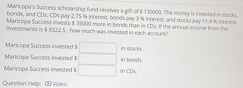 Maricopa's Success scholarship fund receives a gift of $ 130000. The money is invested in stocks, 
bonds, and CDs. CDs pay 2.75 % interest, bonds pay 3 % interest, and stocks pay 11.4 % interest. 
Maricopa Success invests $ 35000 more in bonds than in CDs. If the annual income from the 
investments is $ 9322.5 , how much was invested in each account? 
Maricopa Success invested $ in stocks. 
Maricopa Success invested $ in bonds. 
Maricopa Success invested $ in CDs. 
Question Help: Video