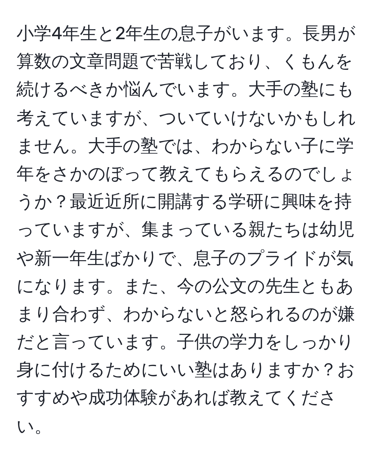 小学4年生と2年生の息子がいます。長男が算数の文章問題で苦戦しており、くもんを続けるべきか悩んでいます。大手の塾にも考えていますが、ついていけないかもしれません。大手の塾では、わからない子に学年をさかのぼって教えてもらえるのでしょうか？最近近所に開講する学研に興味を持っていますが、集まっている親たちは幼児や新一年生ばかりで、息子のプライドが気になります。また、今の公文の先生ともあまり合わず、わからないと怒られるのが嫌だと言っています。子供の学力をしっかり身に付けるためにいい塾はありますか？おすすめや成功体験があれば教えてください。