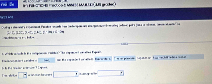 m/J aCCEl MAtH or 7- ClFTOn (lM5) 
realize 6-1: FUNCTIONS Practice & ASSESS MA.B.F.11 (LMS graded) 
Part 2 of 5 
During a chemistry experiment, Preston records how the temperature changes over time using ordered pairs (time in minutes, temperature in "C).
(0,15), (2,20), (4,40), (6,60), (8,100), (10,100)
Complete parts a-d below. 
a. Which variable is the independent variable? The dependent variable? Explain 
The independent variable is time. and the dependent variable is temperature. The temperature depends on how much time has passed 
b, Is the relation a function? Explain. 
The relation a function because □^ is assigned to