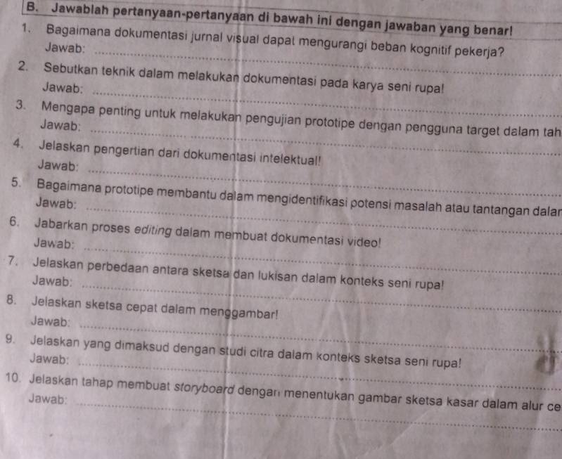 Jawablah pertanyaan-pertanyaan di bawah ini dengan jawaban yang benar! 
_ 
1. Bagaimana dokumentasi jurnal visual dapal mengurangi beban kognitif pekerja? 
Jawab: 
_ 
2. Sebutkan teknik dalam melakukan dokumentasi pada karya seni rupa! 
Jawab: 
_ 
3. Mengapa penting untuk melakukan pengujian prototipe dengan pengguna target dalam tah 
Jawab: 
4. Jelaskan pengertian dari dokumentasi intelektual! 
Jawab:_ 
5. Bagaimana prototipe membantu dalam mengidentifikasi potensi masalah atau tantangan dalar 
Jawab:_ 
_ 
6. Jabarkan proses editing dalam membuat dokumentasi video! 
Jawab: 
7. Jelaskan perbedaan antara sketsa dan lukisan dalam konteks seni rupa! 
Jawab: 
_ 
8. Jelaskan sketsa cepat dalam menggambar! 
Jawab:_ 
9. Jelaskan yang dimaksud dengan studi citra dalam konteks sketsa seni rupa! 
Jawab:_ 
_ 
10. Jelaskan tahap membuat storyboard dengan menentukan gambar sketsa kasar dalam alur ce 
Jawab: