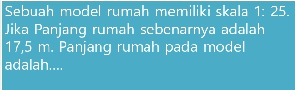 Sebuah model rumah memiliki skala 1:25. 
Jika Panjang rumah sebenarnya adalah
17,5 m. Panjang rumah pada model 
adalah....