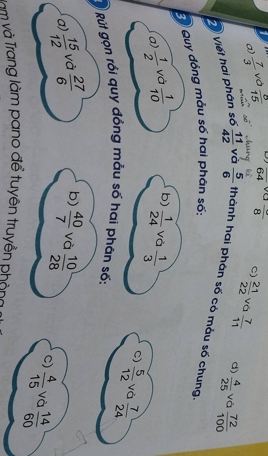 overline 64 va
I  7/3  và  8/15  frac 8
a)
C)  21/22  và  7/11 
d)  4/25  và  72/100 
2 Viết hai phân số  11/42  và  5/6  thành hai phân số có mẫu số chung
B Quy đồng mẫu số hai phân số:
b)
a)  1/2  và  1/10   1/24  và  1/3 
C)  5/12  và  7/24 
Rút gọn rồi quy đồng mẫu số hai phân số:
b)
a)  15/12  và  27/6   40/7  và  10/28 
C)  4/15  và  14/60 
Nam và Trang làm pano để tuyên truyền phòng