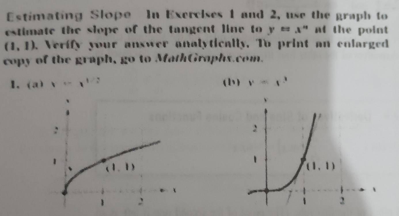 Estimating Slope In Exercises 1 and 2, use the graph to
estimate the slope of the tangent line to y=x^* at the point
(1,1). Verify your answer analytically. To print an colarged
copy of the graph, go to MathGraphs.com.
1. (a)x=x^(1/2) (b) y=x^3