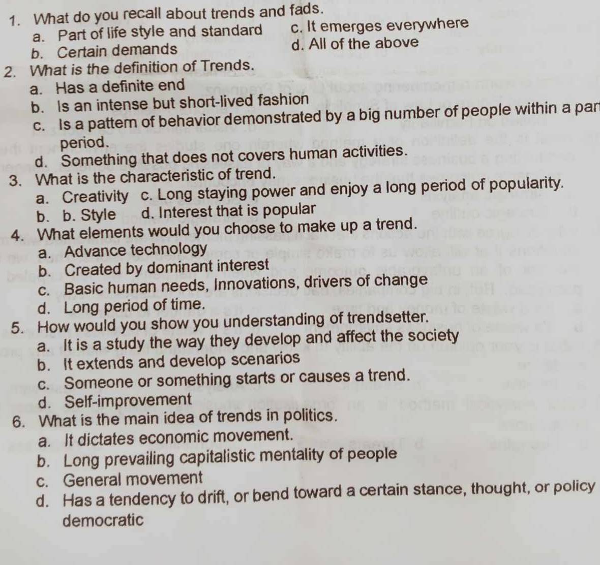 What do you recall about trends and fads.
a. Part of life style and standard c. It emerges everywhere
b. Certain demands d. All of the above
2. What is the definition of Trends.
a. Has a definite end
b. Is an intense but short-lived fashion
c. Is a pattem of behavior demonstrated by a big number of people within a pan
period.
d. Something that does not covers human activities.
3. What is the characteristic of trend.
a. Creativity c. Long staying power and enjoy a long period of popularity.
b. b. Style d. Interest that is popular
4. What elements would you choose to make up a trend.
a. Advance technology
b. Created by dominant interest
c. Basic human needs, Innovations, drivers of change
d. Long period of time.
5. How would you show you understanding of trendsetter.
a. It is a study the way they develop and affect the society
b. It extends and develop scenarios
c. Someone or something starts or causes a trend.
d. Self-improvement
6. What is the main idea of trends in politics.
a. It dictates economic movement.
b. Long prevailing capitalistic mentality of people
c. General movement
d. Has a tendency to drift, or bend toward a certain stance, thought, or policy
democratic
