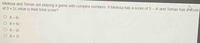 Melissa and Tomas are playing a game with complex numbers. If Melissa has a score of 5-4/ and Tomas has a score
of 3+2i , what is their total score?
8-6i
8+6i
8-2i
8+2i