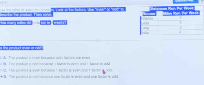 P9

Use the table to solve the problem. Look at the factors. Use even' or odd to
escribe the product. Then solve 
How many miles did run in $ weeks? 
is the product even or odd ?
a A. The product is even because both factors are even.
B. The product is odd because 1 factor is even and 1 factor is odd.
C. The product is even because 1 factor is even and 1 factor is odd.
D. The product is odd because one factor is even and one factor is odd.