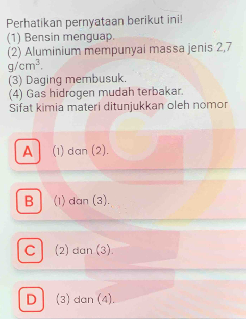 Perhatikan pernyataan berikut ini!
(1) Bensin menguap.
(2) Aluminium mempunyai massa jenis 2,7
g/cm^3. 
(3) Daging membusuk.
(4) Gas hidrogen mudah terbakar.
Sifat kimia materi ditunjukkan oleh nomor
A (1) dan (2).
B (1) dan (3).
C (2) dan (3).
D (3) dan (4).