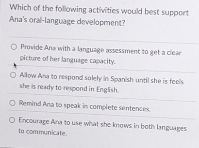 Which of the following activities would best support
Ana's oral-language development?
Provide Ana with a language assessment to get a clear
picture of her language capacity.
Allow Ana to respond solely in Spanish until she is feels
she is ready to respond in English.
Remind Ana to speak in complete sentences.
Encourage Ana to use what she knows in both languages
to communicate.