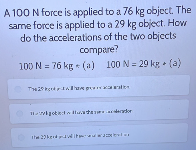 A 100 N force is applied to a 76 kg object. The
same force is applied to a 29 kg object. How
do the accelerations of the two objects
compare?
100N=76kg*(a) 100N=29kg*(a)
The 29 kg object will have greater acceleration.
The 29 kg object will have the same acceleration.
The 29 kg object will have smaller acceleration