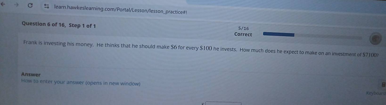 learn.hawkeslearning.com/Portal/Lesson/lesson_practice#! 
Question 6 of 16, Step 1 of 1 5/16 
Correct 
Frank is investing his money. He thinks that he should make $6 for every $100 he invests. How much does he expect to make on an investment of $7100? 
Answer 
B 
How to enter your answer (opens in new window) Keyboard