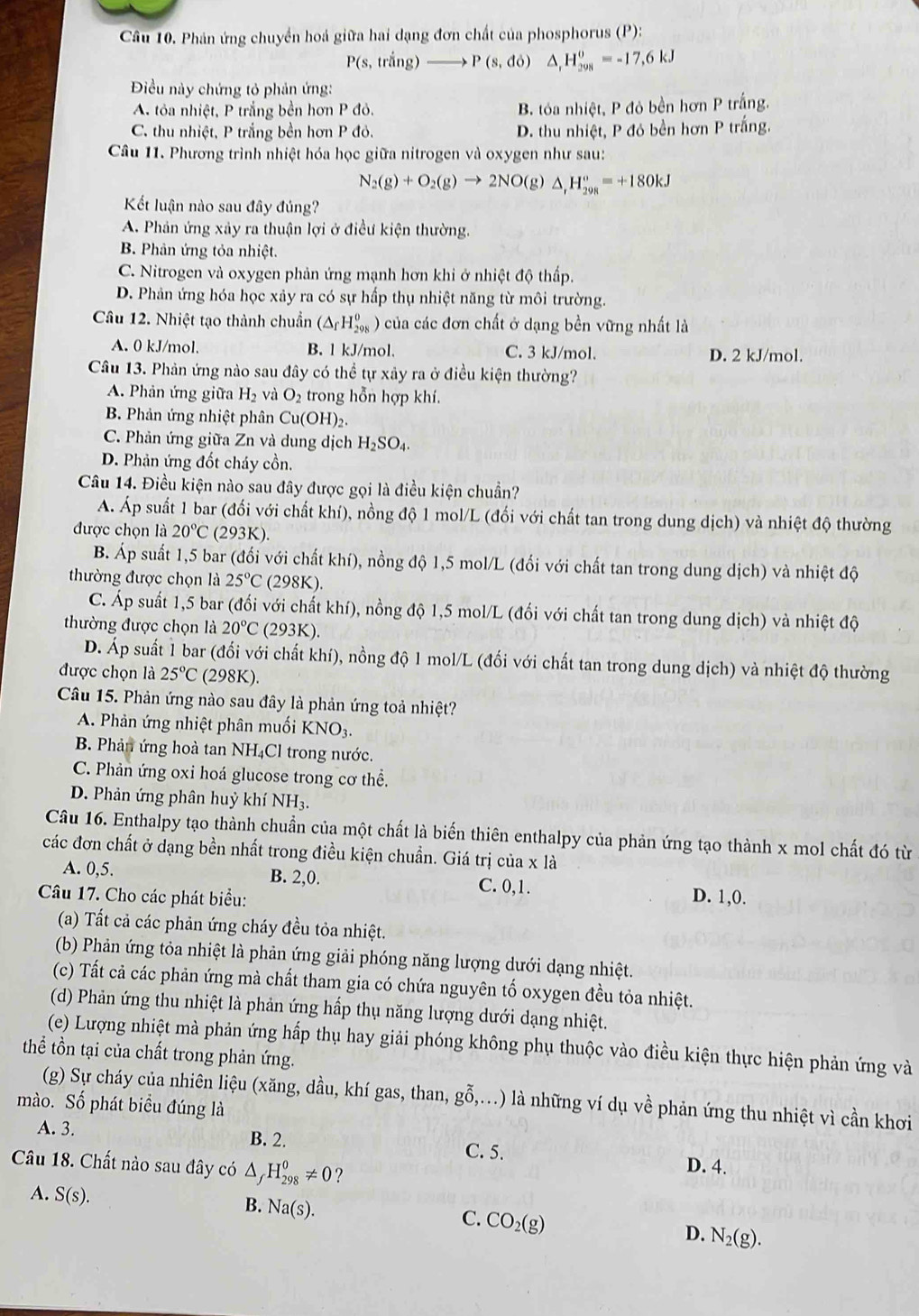 Phản ứng chuyển hoá giữa hai dạng đơn chất của phosphorus (P):
P(s,trang)to P(s,do) △ _rH_(298)^o=-17,6kJ
Điều này chứng tỏ phản ứng:
A. tỏa nhiệt, P trắng bền hơn P đỏ. B. tóa nhiệt, P đỏ bền hơn P trắng.
C. thu nhiệt, P trắng bền hơn P đỏ. D. thu nhiệt, P đó bền hơn P trắng.
Câu 11. Phương trình nhiệt hóa học giữa nitrogen và oxygen như sau:
N_2(g)+O_2(g)to 2NO(g)△ _1H_(298)°=+180kJ
Kết luận nào sau đây đúng?
A. Phản ứng xảy ra thuận lợi ở điều kiện thường.
B. Phản ứng tỏa nhiệt.
C. Nitrogen và oxygen phản ứng mạnh hơn khi ở nhiệt độ thấp.
D. Phản ứng hóa học xảy ra có sự hấp thụ nhiệt năng từ môi trường.
Câu 12. Nhiệt tạo thành chuẩn (△ _fH_(298)^0) ở của các đơn chất ở dạng bền vững nhất là
A. 0 kJ/mol. B. l kJ/mol. C. 3 kJ/mol. D. 2 kJ/mol.
Câu 13. Phản ứng nào sau đây có thể tự xảy ra ở điều kiện thường?
A. Phản ứng giữa H_2 và O_2 trong hỗn hợp khí.
B. Phản ứng nhiệt phân Cu(OH)_2
C. Phản ứng giữa Zn và dung dịch H_2SO_4.
D. Phản ứng đốt cháy cồn.
Câu 14. Điều kiện nào sau đây được gọi là điều kiện chuẩn?
A. Áp suất 1 bar (đối với chất khí), nồng độ 1 mol/L (đối với chất tan trong dung dịch) và nhiệt độ thường
được chọn là 20°C (293K).
B. Áp suất 1,5 bar (đối với chất khí), nồng độ 1,5 mol/L (đối với chất tan trong dung dịch) và nhiệt độ
thường được chọn là 25°C(298K).
C. Áp suất 1,5 bar (đối với chất khí), nồng độ 1,5 mol/L (đối với chất tan trong dung dịch) và nhiệt độ
thường được chọn là 20°C (293K)
D. Áp suất 1 bar (đối với chất khí), nồng độ 1 mol/L (đối với chất tan trong dung dịch) và nhiệt độ thường
được chọn là 25°C (298K).
Câu 15. Phản ứng nào sau đây là phản ứng toả nhiệt?
A. Phản ứng nhiệt phân muối KNO3.
B. Phản ứng hoà tan NH₄Cl trong nước.
C. Phản ứng oxi hoá glucose trong cơ thể.
D. Phản ứng phân huỷ khí NH₃.
Câu 16. Enthalpy tạo thành chuẩn của một chất là biến thiên enthalpy của phản ứng tạo thành x mol chất đó từ
các đơn chất ở dạng bền nhất trong điều kiện chuẩn. Giá trị của x là
A. 0,5. B. 2,0. C. 0,1.
Câu 17. Cho các phát biểu: D. 1,0.
(a) Tất cả các phản ứng cháy đều tỏa nhiệt.
(b) Phản ứng tỏa nhiệt là phản ứng giải phóng năng lượng dưới dạng nhiệt.
(c) Tất cả các phản ứng mà chất tham gia có chứa nguyên tố oxygen đều tỏa nhiệt.
(d) Phản ứng thu nhiệt là phản ứng hấp thụ năng lượng dưới dạng nhiệt.
(e) Lượng nhiệt mà phản ứng hấp thụ hay giải phóng không phụ thuộc vào điều kiện thực hiện phản ứng và
thể tồn tại của chất trong phản ứng.
(g) Sự cháy của nhiên liệu (xăng, dầu, khí gas, than, gwidehat 0 ,...) là những ví dụ về phản ứng thu nhiệt vì cần khơi
mào. Số phát biểu đúng là
A. 3. B. 2. C. 5. D. 4.
Câu 18. Chất nào sau đây có △ _fH_(298)^0!= 0 ?
A. S(s).
B. Na(s).
C. CO_2(g)
D. N_2(g).