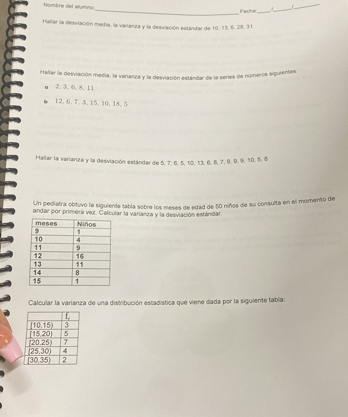 Nombre del alumno:
_
_
  
Fecha_
_
Hallar la desviación media, la varianza y la desviación estándar de 10, 13, 6, 28, 31
Hallar la desviación media, la varianza y la desviación estándar de la series de números siguientes:
a 2, 3, 6, 8, 11
bì 12, 6, 7, 3, 15, 10, 18, 5
Hallar la varianza y la desviación estándar de 5, 7, 6, 5, 10, 13, 6, 8, 7, 9, 9, 9, 10, 5, 8
Un pediatra obtuvo la siguiente tabla sobre los meses de edad de 50 niños de su consulta en el momento de
andar por primera vez. Calcular la varianza y la desviación estándar.
Calcular la varianza de una distribución estadística que viene dada por la siguiente tabla: