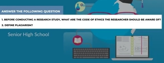 ANSWER THE FOLLOWING QUESTION 
1. BEFORE CONDUCTING A RESEARCH STUDY, WHAT ARE THE CODE OF ETHICS THE RESEARCHER SHOULD BE AWARE OF? 
2. DEFiNE PLAGiARISm? 
Senior High School