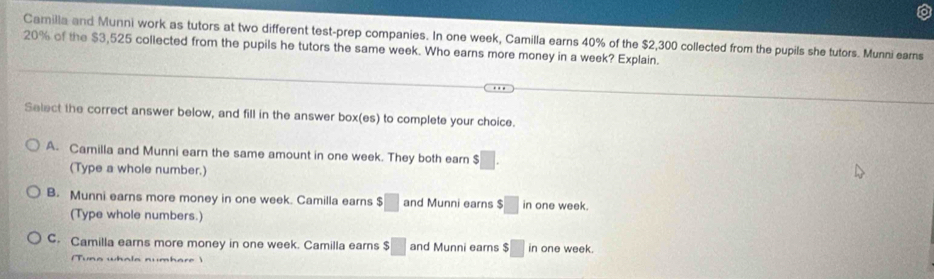 Camilla and Munni work as tutors at two different test-prep companies. In one week, Camilla earns 40% of the $2,300 collected from the pupils she tutors. Munni earns
20% of the $3,525 collected from the pupils he tutors the same week. Who earns more money in a week? Explain.
Select the correct answer below, and fill in the answer box(es) to complete your choice.
A. Camilla and Munni earn the same amount in one week. They both earn $□. 
(Type a whole number.)
B. Munni earns more money in one week. Camilla earns $□ and Munni earns $□ in one week.
(Type whole numbers.)
C. Camilla earns more money in one week. Camilla earns $□ and Munni earns $ □ in one week.
(Tuna whola numhare )