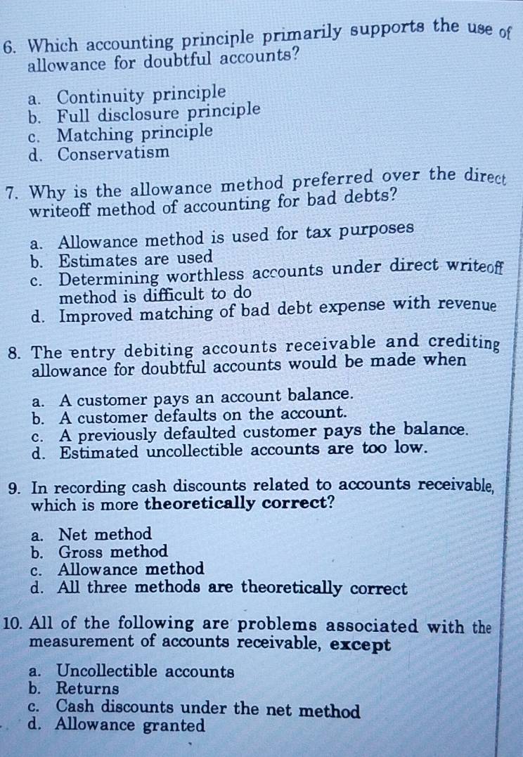 Which accounting principle primarily supports the use of
allowance for doubtful accounts?
a. Continuity principle
b. Full disclosure principle
c. Matching principle
d. Conservatism
7. Why is the allowance method preferred over the direct
writeoff method of accounting for bad debts?
a. Allowance method is used for tax purposes
b. Estimates are used
c. Determining worthless accounts under direct writeof
method is difficult to do
d. Improved matching of bad debt expense with revenue
8. The entry debiting accounts receivable and crediting
allowance for doubtful accounts would be made when
a. A customer pays an account balance.
b. A customer defaults on the account.
c. A previously defaulted customer pays the balance.
d. Estimated uncollectible accounts are too low.
9. In recording cash discounts related to accounts receivable,
which is more theoretically correct?
a. Net method
b. Gross method
c. Allowance method
d. All three methods are theoretically correct
10. All of the following are problems associated with the
measurement of accounts receivable, except
a. Uncollectible accounts
b. Returns
c. Cash discounts under the net method
d. Allowance granted