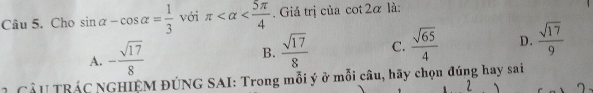 Cho sin alpha -cos alpha = 1/3  với π . Giá trị của a cot 2alpha là:
A. - sqrt(17)/8 
B.  sqrt(17)/8 
C.  sqrt(65)/4 
D.  sqrt(17)/9 
2 CầU TRÁC NGHIỆM ĐÚNG SAI: Trong mỗi ý ở mỗi câu, hãy chọn đúng hay sai
2 、