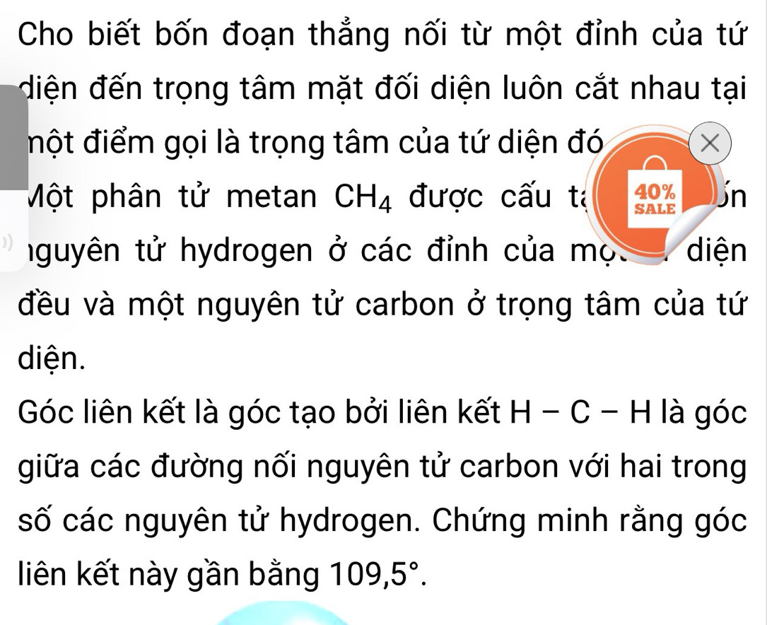 Cho biết bốn đoạn thẳng nối từ một đỉnh của tứ 
điện đến trọng tâm mặt đối diện luôn cắt nhau tại 
đột điểm gọi là trọng tâm của tứ diện đó X
40%
Một phân tử metan CH_4 được cấu tả SALE Un 
tguyên tử hydrogen ở các đỉnh của mọ. diện 
đều và một nguyên tử carbon ở trọng tâm của tứ 
diện. 
Góc liên kết là góc tạo bởi liên kết H - ( , : - H là góc 
giữa các đường nối nguyên tử carbon với hai trong 
số các nguyên tử hydrogen. Chứng minh rằng góc 
liên kết này gần bằng I 109, 5°.