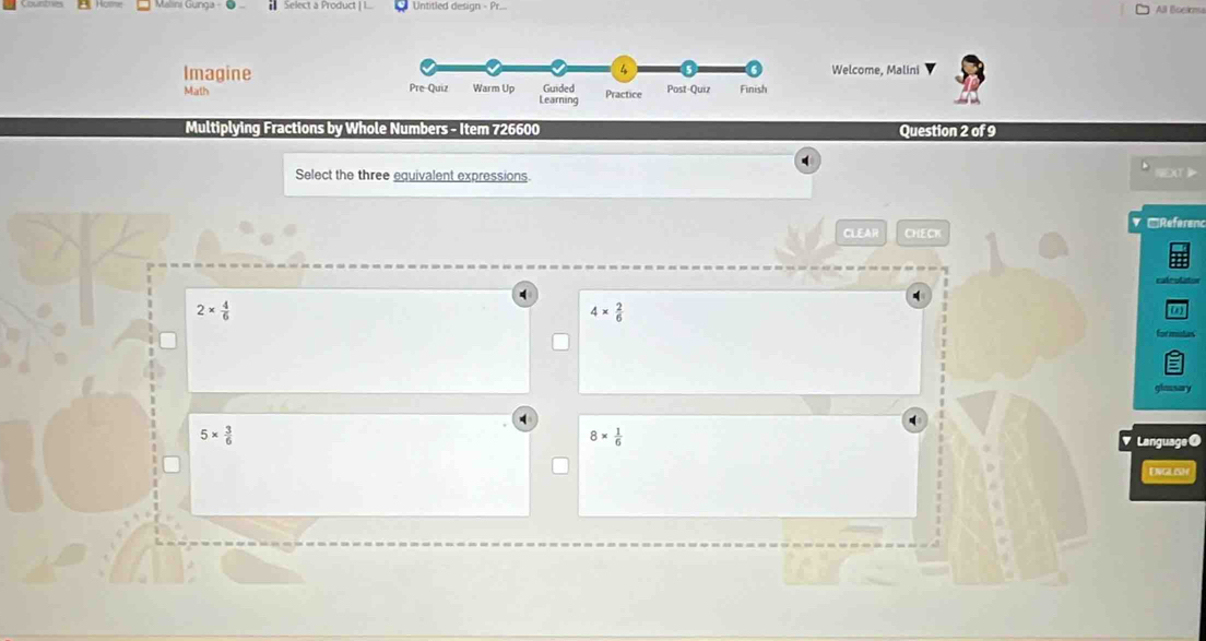 Malini Gunga - Select a Product | I.. Untitled design - Pr.. All Boeima
ImagineWelcome, Malini
Math 
Multiplying Fractions by Whole Numbers - Item 726600 Question 2 of 9
Select the three equivalent expressions.
CLEAR CHECK V □Réferenc
4 [1]
4*  2/6 
2*  4/6  Cot utan
a
glassary
5*  3/6 
8*  1/6 
Language ●
Dvglish