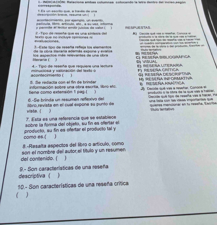 1.- INDICACIÓN: Relaciona ambas columnas colocando la letra dentro del inciso,según
corresponda.
1.Es un escrito que, a través de una
descripción breve, resume un ( )
acontecimiento, por ejemplo, un evento,
película. libro. artículo. etc.. a su vez. informa
y permite al lector emitir juicios de valor.( ) RESPUESTAS.
2.-Tipo de reseña que es una sintesis del A) Decide qué vas a reseñar, Conoce el
texto que no incluye opiniones ni producto o la obra de la que vas a hablar,
evaluaciones. Decide qué tipo de reseña vas a hacer Haz
un cuadro comparativo con los aciertos y
3.-Este tipo de reseña refleja los elementos errores de la obra o del producto, Escribe un
de la obra literaria además expone y evalúa título tentativo
los aspectos más relevantes de una obra B) RESEÑA
literaria ( ) C) Reseña Bibliográfica
4.- Tipo de reseña que requiere una lectura D) VISUAL E) Reseña Literaria
minuciosa y valoración del texto o F)RESEÑA CRÍTICA
acontecimiento ( ) G) RESEÑA DESCRIPTIVA
5. Se redacta con el fin de brindar H) RESEÑA INFORMATIVA
información sobre una obra escrita, libro etc. I) ResEñaANAÍtIca
tiene como extensión 1 pag.( ) J) Decide qué vas a reseñar, Conoce el
producto o la obra de la que vas a habiar,
6.-Se brinda un resumen reflexivo del  Decide qué tipo de reseña vas a hacer, Ha
libro,revista en el cual expone su punto de una lista con las ideas importantes que
quieres mencionar en tu reseña, Escribe
vista. ( ) título tentativo
7. Esta es una referencia que se establece
sobre la forma del objeto, su fin es ofertar el
producto, su fin es ofertar el producto tal y
como es.( )
8.-Resalta aspectos del libro o artículo, como
son el nombre del autor,el titulo y un resumen
del contenido. ( )
9.- Son características de una reseña
descriptiva  )
10.- Son características de una reseña crítica