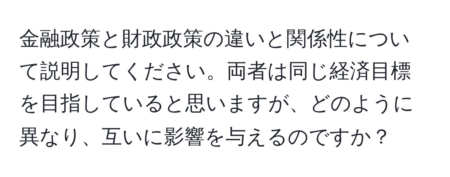 金融政策と財政政策の違いと関係性について説明してください。両者は同じ経済目標を目指していると思いますが、どのように異なり、互いに影響を与えるのですか？