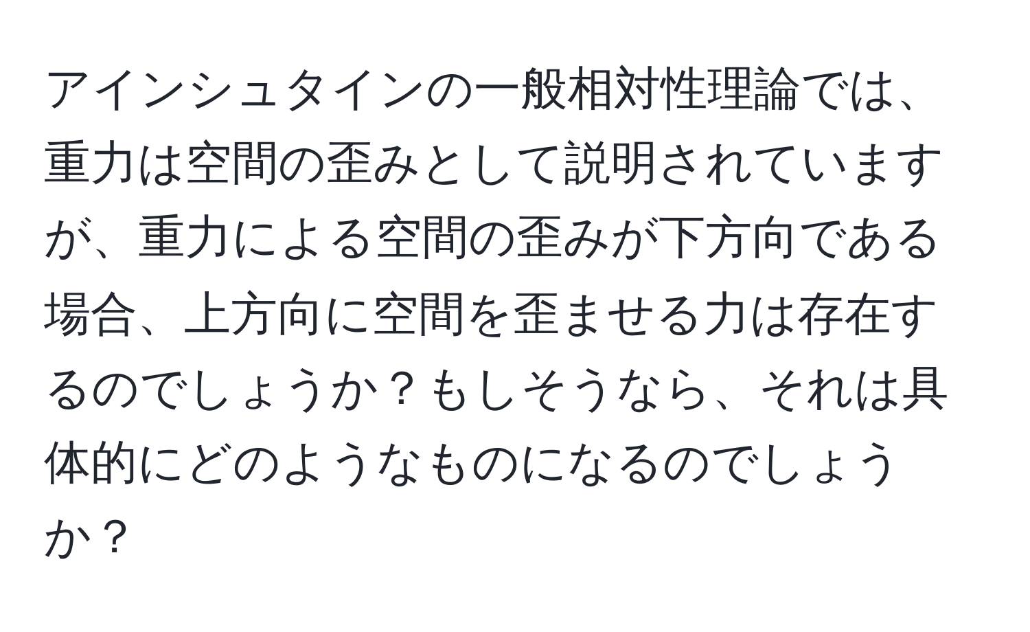 アインシュタインの一般相対性理論では、重力は空間の歪みとして説明されていますが、重力による空間の歪みが下方向である場合、上方向に空間を歪ませる力は存在するのでしょうか？もしそうなら、それは具体的にどのようなものになるのでしょうか？