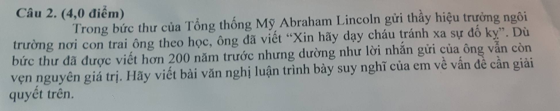 (4,0 điểm) 
Trong bức thư của Tổng thống Mỹ Abraham Lincoln gửi thầy hiệu trưởng ngôi 
trường nơi con trai ông theo học, ông đã viết “Xin hãy dạy cháu tránh xa sự đổ kỵ”. Dù 
bức thư đã được viết hơn 200 năm trước nhưng dường như lời nhắn gửi của ông vẫn còn 
vẹn nguyên giá trị. Hãy viết bài văn nghị luận trình bày suy nghĩ của em về vấn đề cần giải 
quyết trên.